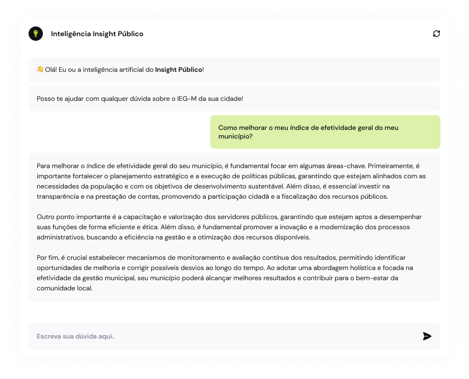 Chatbot da Insight Público respondendo a Pergunta "Como melhorar o meu índice de efetividade geral do meu município?" 
Resposta:
"Para melhorar o índice de efetividade geral do seu município, é fundamental focar em algumas áreas-chave. Primeiramente, é importante fortalecer o planejamento estratégico e a execução de políticas públicas, garantindo que estejam alinhados com as necessidades da população e com os objetivos de desenvolvimento sustentável. Além disso, é essencial investir na transparência e na prestação de contas, promovendo a participação cidadã e a fiscalização dos recursos públicos.

Outro ponto importante é a capacitação e valorização dos servidores públicos, garantindo que estejam aptos a desempenhar suas funções de forma eficiente e ética. Além disso, é fundamental promover a inovação e a modernização dos processos administrativos, buscando a eficiência na gestão e a otimização dos recursos disponíveis.

Por fim, é crucial estabelecer mecanismos de monitoramento e avaliação contínua dos resultados, permitindo identificar oportunidades de melhoria e corrigir possíveis desvios ao longo do tempo. Ao adotar uma abordagem holística e focada na efetividade da gestão municipal, seu município poderá alcançar melhores resultados e contribuir para o bem-estar da comunidade local."